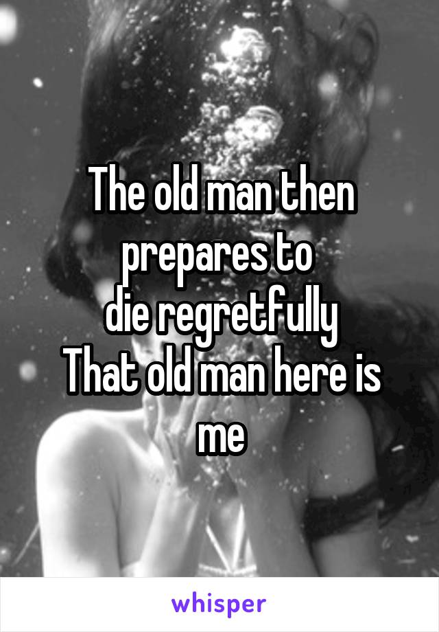 The old man then prepares to 
die regretfully
That old man here is me