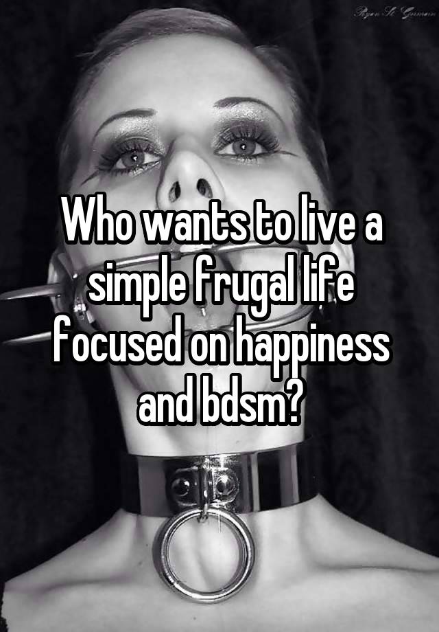 Who wants to live a simple frugal life focused on happiness and bdsm?