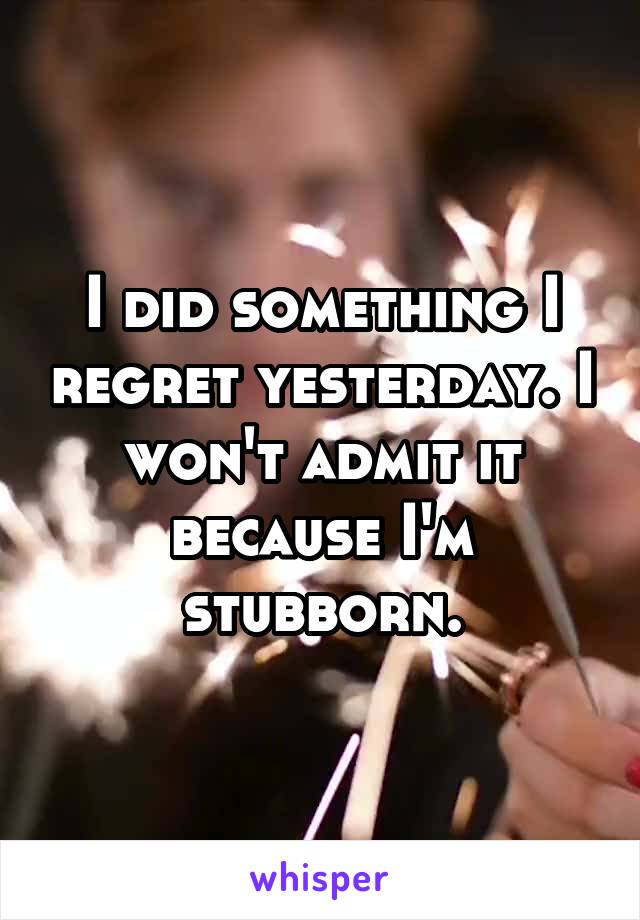 I did something I regret yesterday. I won't admit it because I'm stubborn.