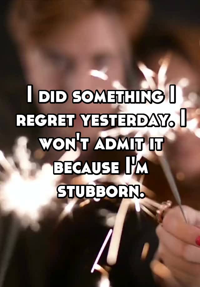 I did something I regret yesterday. I won't admit it because I'm stubborn.