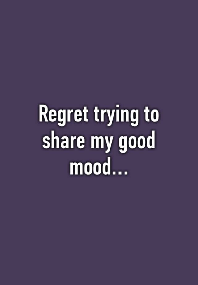 Regret trying to
share my good
mood…