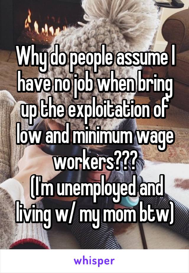 Why do people assume l have no job when bring up the exploitation of low and minimum wage workers???
 (I'm unemployed and living w/ my mom btw)