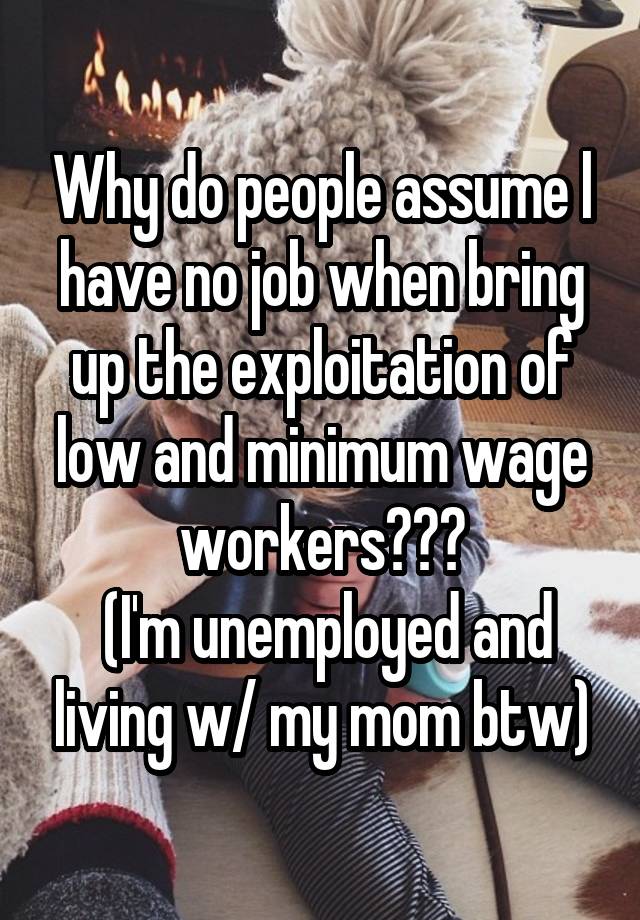 Why do people assume l have no job when bring up the exploitation of low and minimum wage workers???
 (I'm unemployed and living w/ my mom btw)