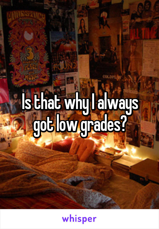 Is that why I always got low grades?