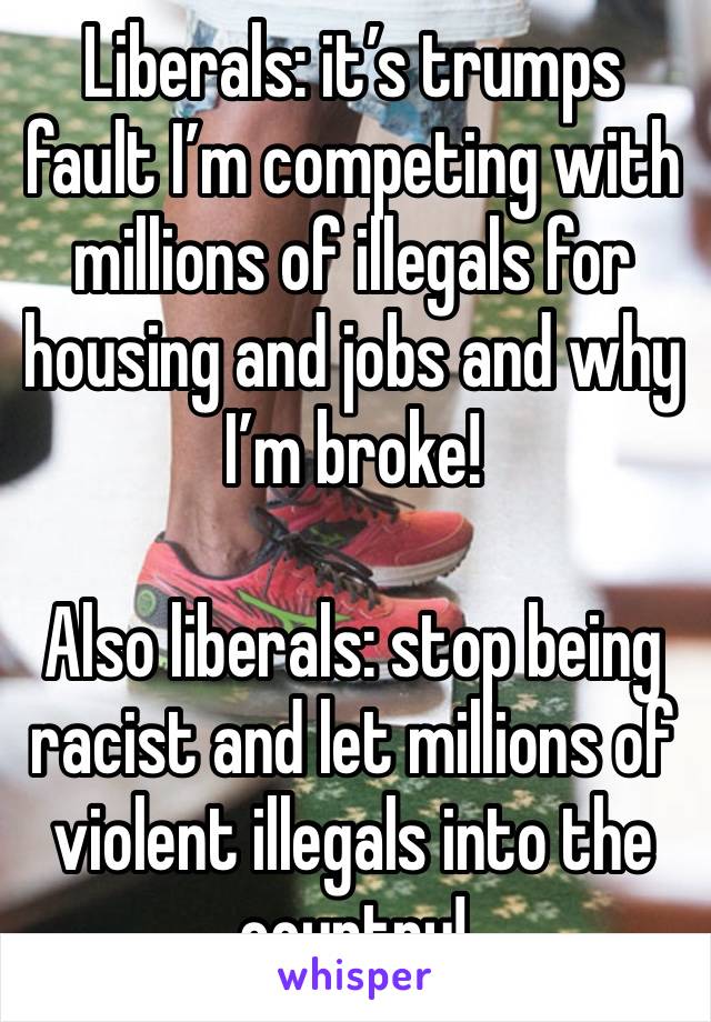 Liberals: it’s trumps fault I’m competing with millions of illegals for housing and jobs and why I’m broke!

Also liberals: stop being racist and let millions of violent illegals into the country!