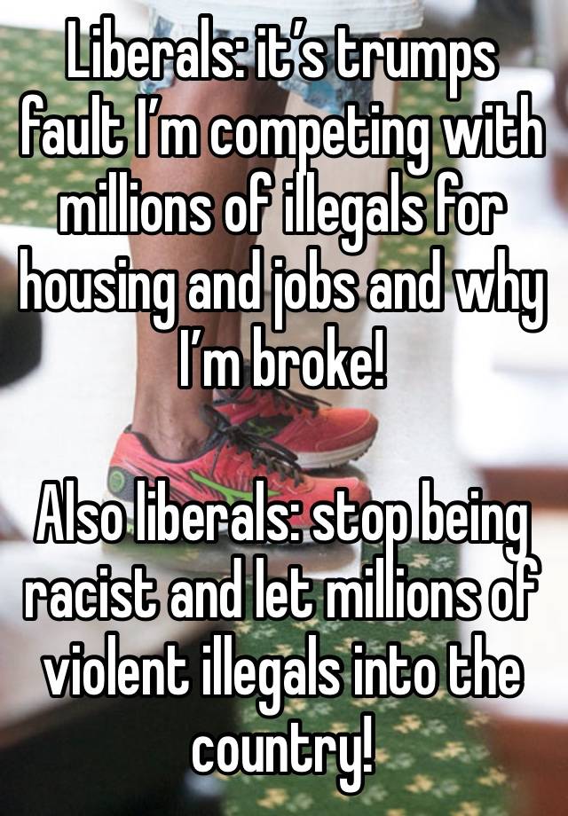 Liberals: it’s trumps fault I’m competing with millions of illegals for housing and jobs and why I’m broke!

Also liberals: stop being racist and let millions of violent illegals into the country!