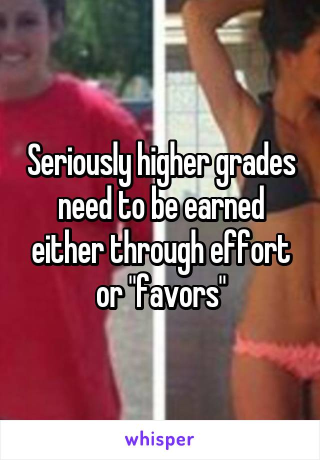 Seriously higher grades need to be earned either through effort or "favors"