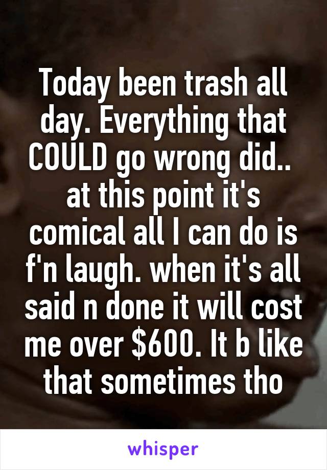 Today been trash all day. Everything that COULD go wrong did..  at this point it's comical all I can do is f'n laugh. when it's all said n done it will cost me over $600. It b like that sometimes tho