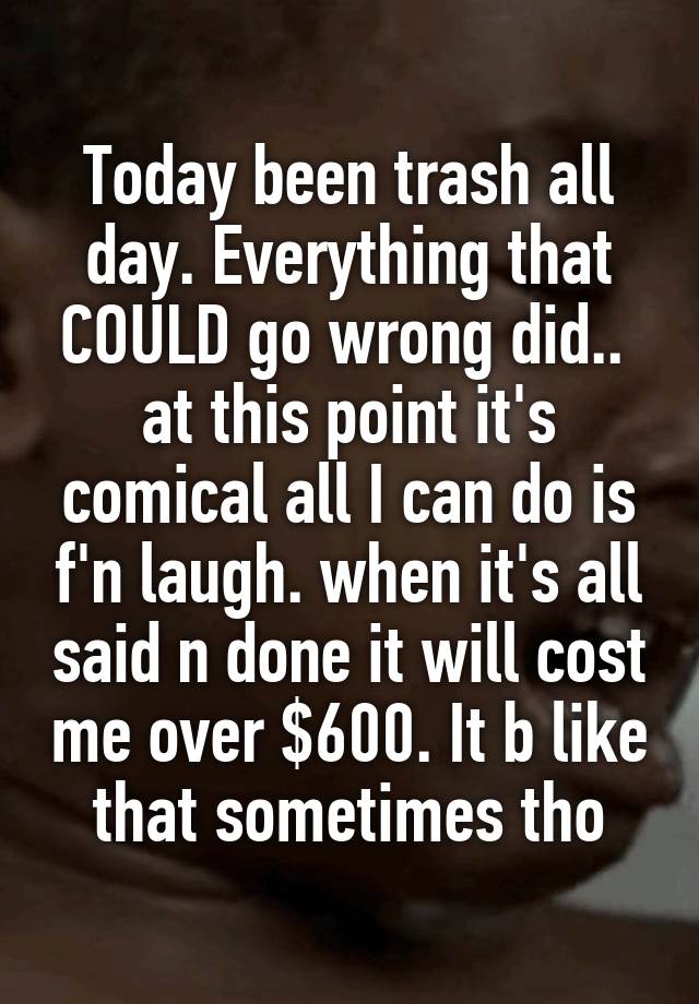 Today been trash all day. Everything that COULD go wrong did..  at this point it's comical all I can do is f'n laugh. when it's all said n done it will cost me over $600. It b like that sometimes tho