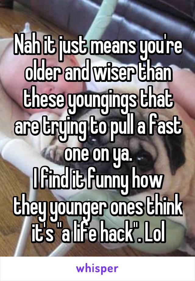 Nah it just means you're older and wiser than these youngings that are trying to pull a fast one on ya.
I find it funny how they younger ones think it's "a life hack". Lol