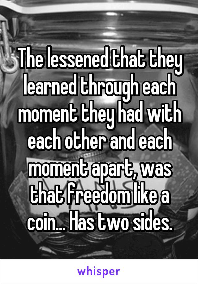 The lessened that they learned through each moment they had with each other and each moment apart, was that freedom like a coin... Has two sides.