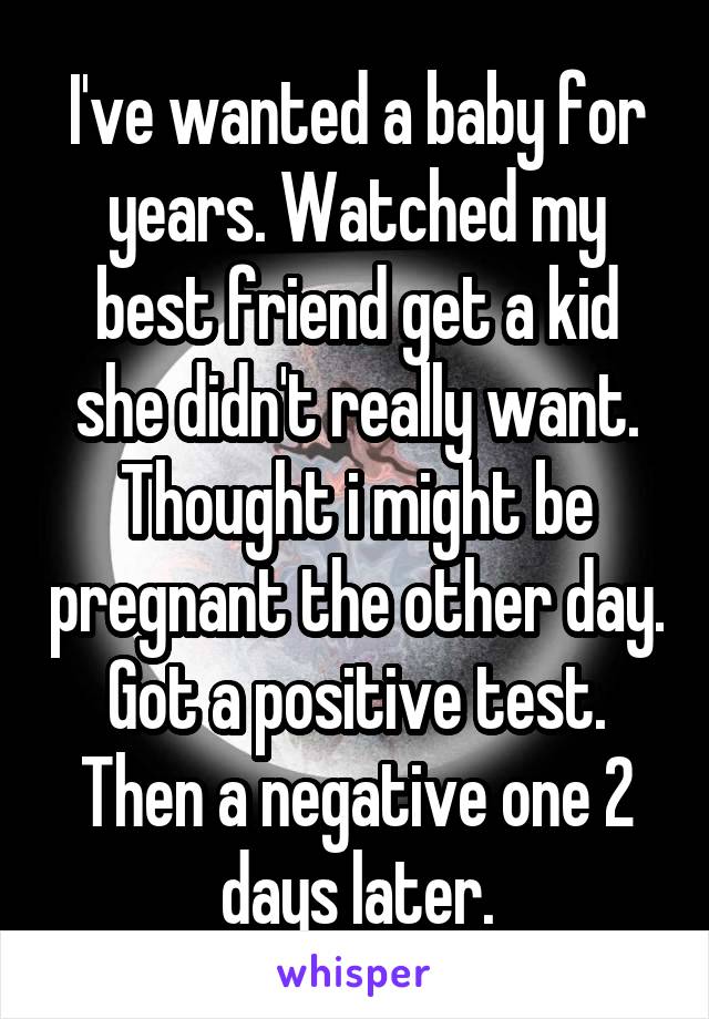 I've wanted a baby for years. Watched my best friend get a kid she didn't really want. Thought i might be pregnant the other day. Got a positive test. Then a negative one 2 days later.