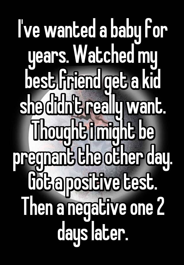 I've wanted a baby for years. Watched my best friend get a kid she didn't really want. Thought i might be pregnant the other day. Got a positive test. Then a negative one 2 days later.