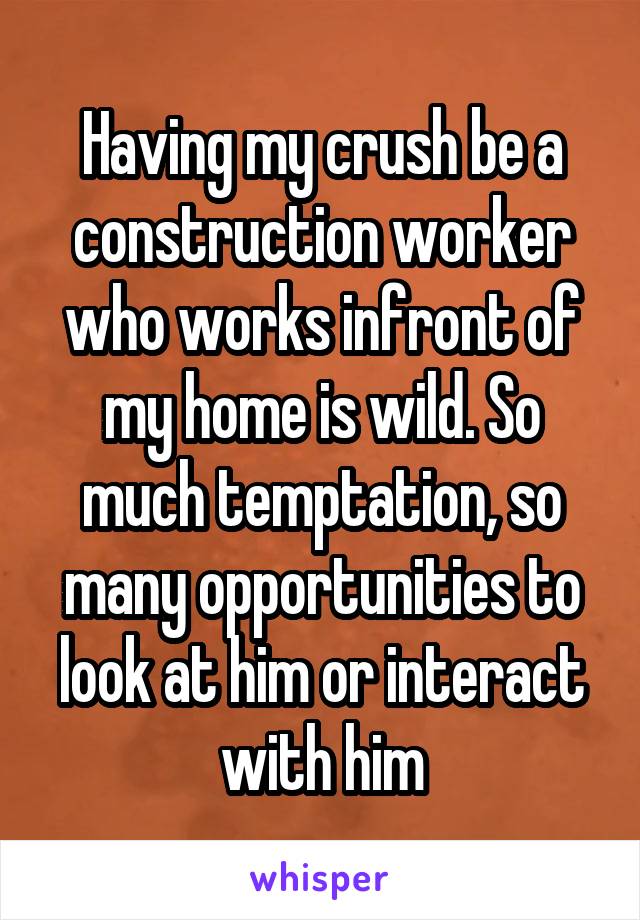 Having my crush be a construction worker who works infront of my home is wild. So much temptation, so many opportunities to look at him or interact with him