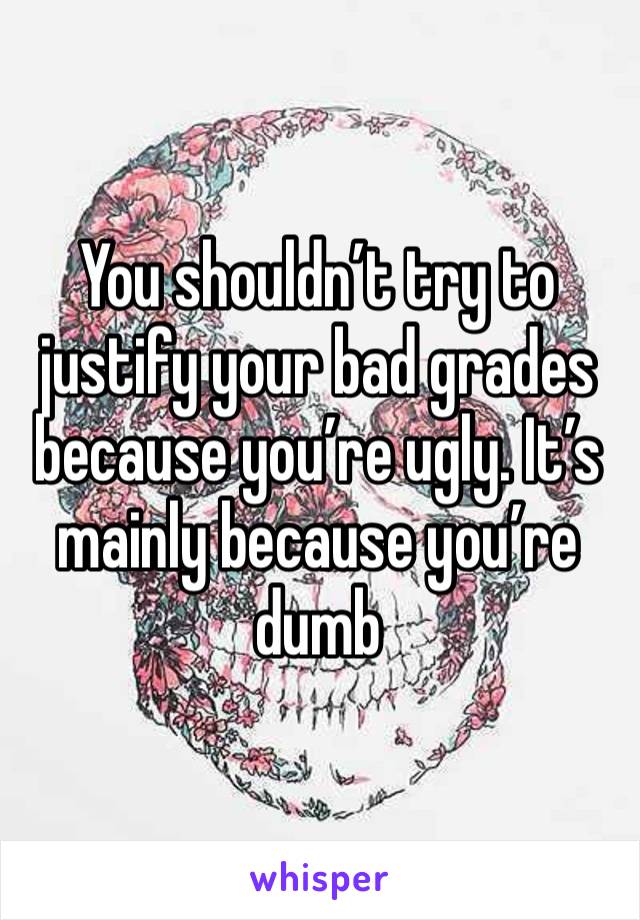 You shouldn’t try to justify your bad grades because you’re ugly. It’s mainly because you’re dumb 