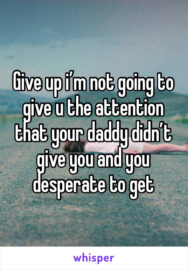 Give up i’m not going to give u the attention that your daddy didn’t give you and you desperate to get 