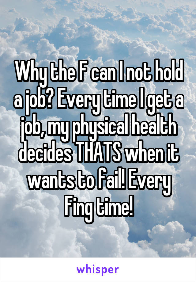 Why the F can I not hold a job? Every time I get a job, my physical health decides THATS when it wants to fail! Every Fing time!