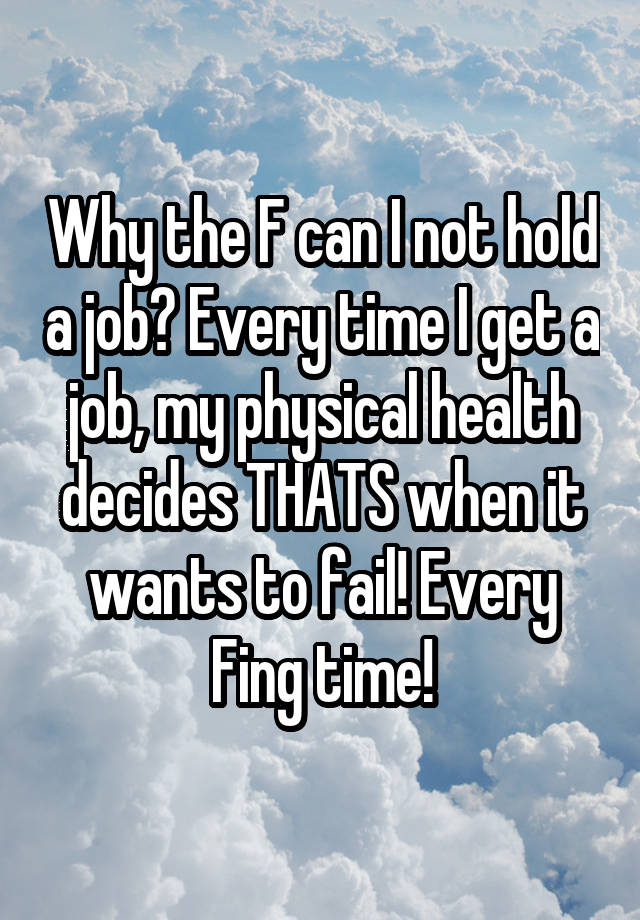 Why the F can I not hold a job? Every time I get a job, my physical health decides THATS when it wants to fail! Every Fing time!