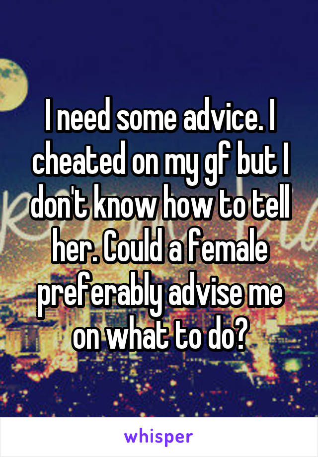 I need some advice. I cheated on my gf but I don't know how to tell her. Could a female preferably advise me on what to do?