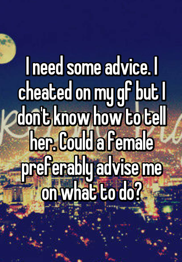 I need some advice. I cheated on my gf but I don't know how to tell her. Could a female preferably advise me on what to do?