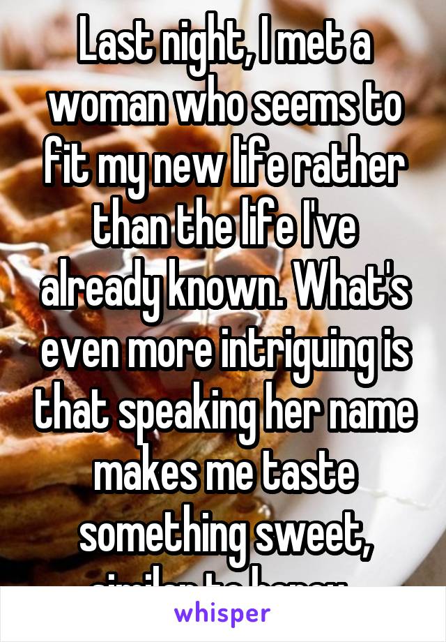 Last night, I met a woman who seems to fit my new life rather than the life I've already known. What's even more intriguing is that speaking her name makes me taste something sweet, similar to honey. 