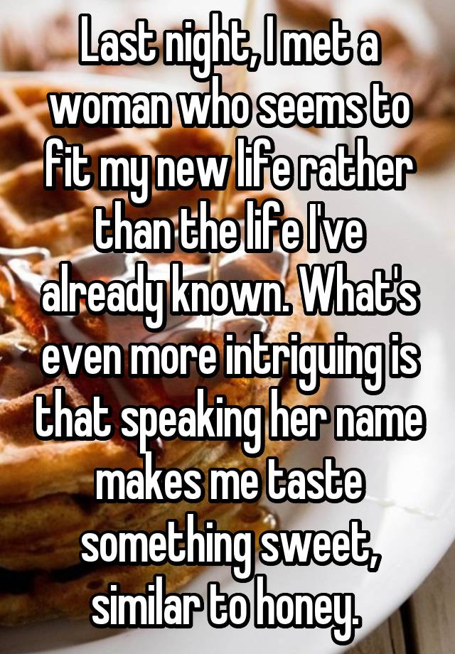 Last night, I met a woman who seems to fit my new life rather than the life I've already known. What's even more intriguing is that speaking her name makes me taste something sweet, similar to honey. 