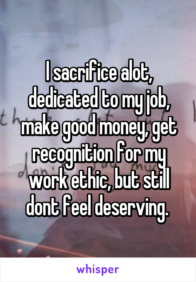 I sacrifice alot, dedicated to my job, make good money, get recognition for my work ethic, but still dont feel deserving. 