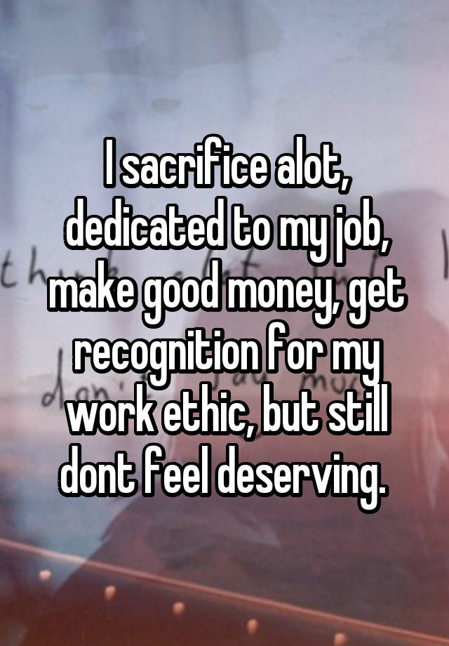 I sacrifice alot, dedicated to my job, make good money, get recognition for my work ethic, but still dont feel deserving. 