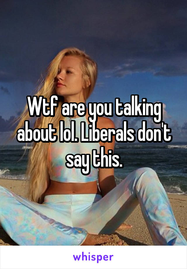 Wtf are you talking about lol. Liberals don't say this.