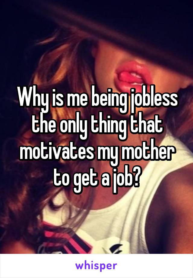 Why is me being jobless the only thing that motivates my mother to get a job?