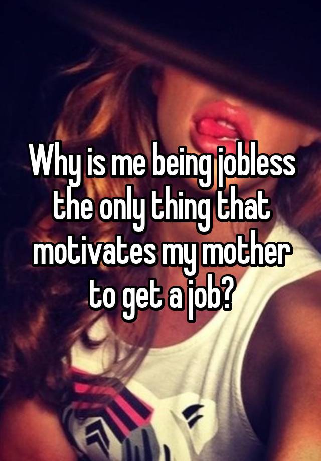 Why is me being jobless the only thing that motivates my mother to get a job?