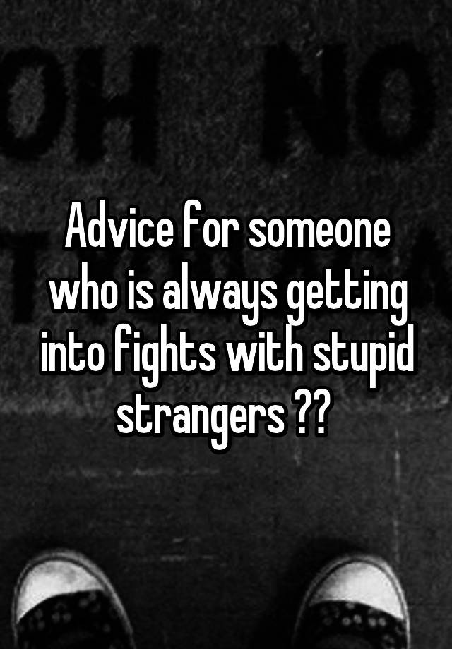 Advice for someone who is always getting into fights with stupid strangers ?? 