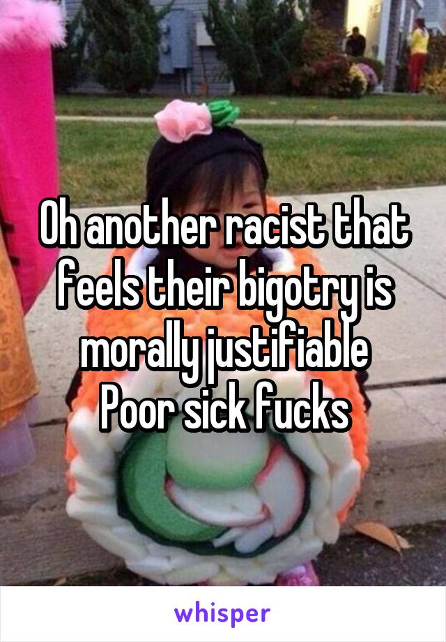 Oh another racist that feels their bigotry is morally justifiable
Poor sick fucks