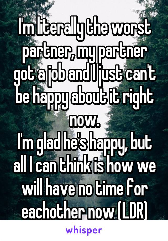 I'm literally the worst partner, my partner got a job and I just can't be happy about it right now.
I'm glad he's happy, but all I can think is how we will have no time for eachother now (LDR)