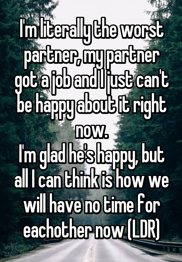 I'm literally the worst partner, my partner got a job and I just can't be happy about it right now.
I'm glad he's happy, but all I can think is how we will have no time for eachother now (LDR)