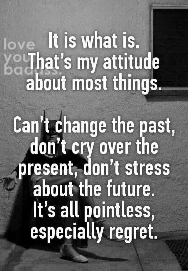 It is what is.
That’s my attitude about most things.

Can’t change the past, don’t cry over the present, don’t stress about the future.
It’s all pointless, especially regret.