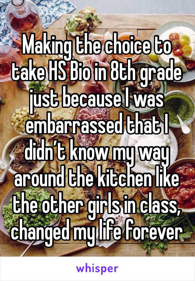 Making the choice to take HS Bio in 8th grade just because I was embarrassed that I didn’t know my way around the kitchen like the other girls in class, changed my life forever