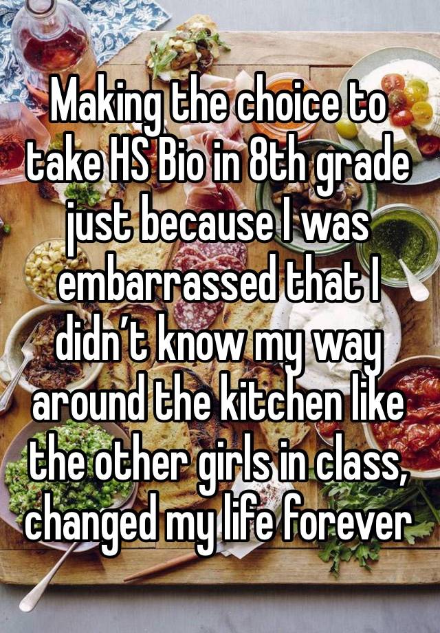 Making the choice to take HS Bio in 8th grade just because I was embarrassed that I didn’t know my way around the kitchen like the other girls in class, changed my life forever