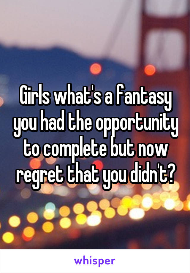 Girls what's a fantasy you had the opportunity to complete but now regret that you didn't?