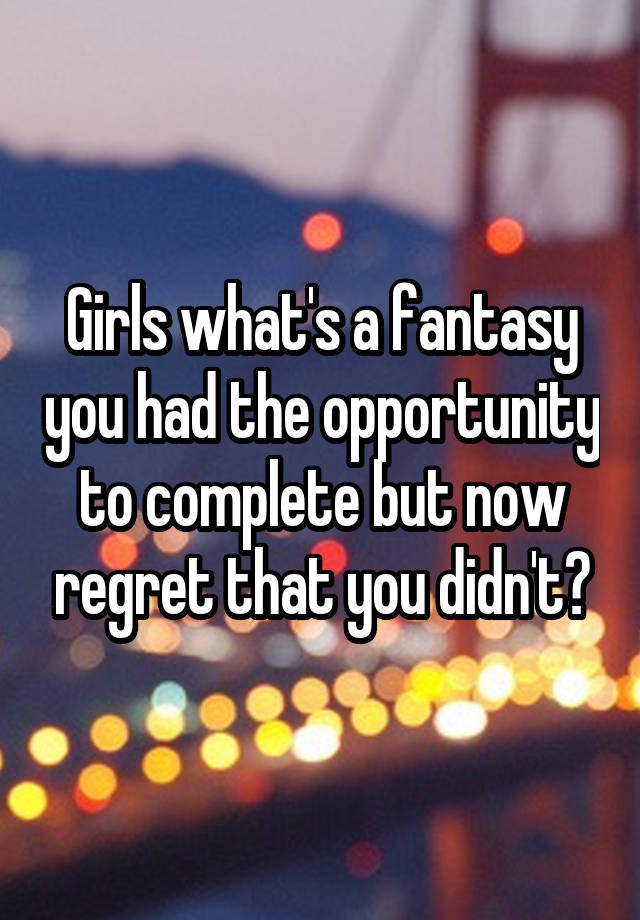 Girls what's a fantasy you had the opportunity to complete but now regret that you didn't?