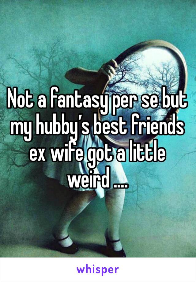 Not a fantasy per se but my hubby’s best friends ex wife got a little weird ....