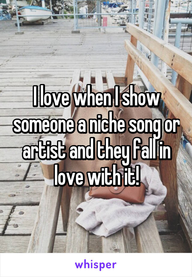 I love when I show someone a niche song or artist and they fall in love with it!