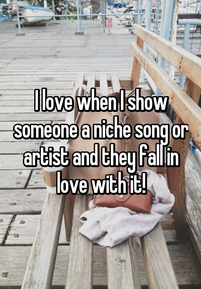 I love when I show someone a niche song or artist and they fall in love with it!