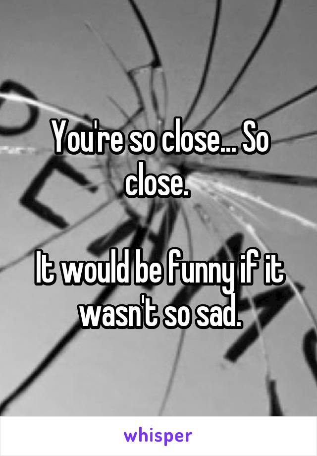 You're so close... So close. 

It would be funny if it wasn't so sad.