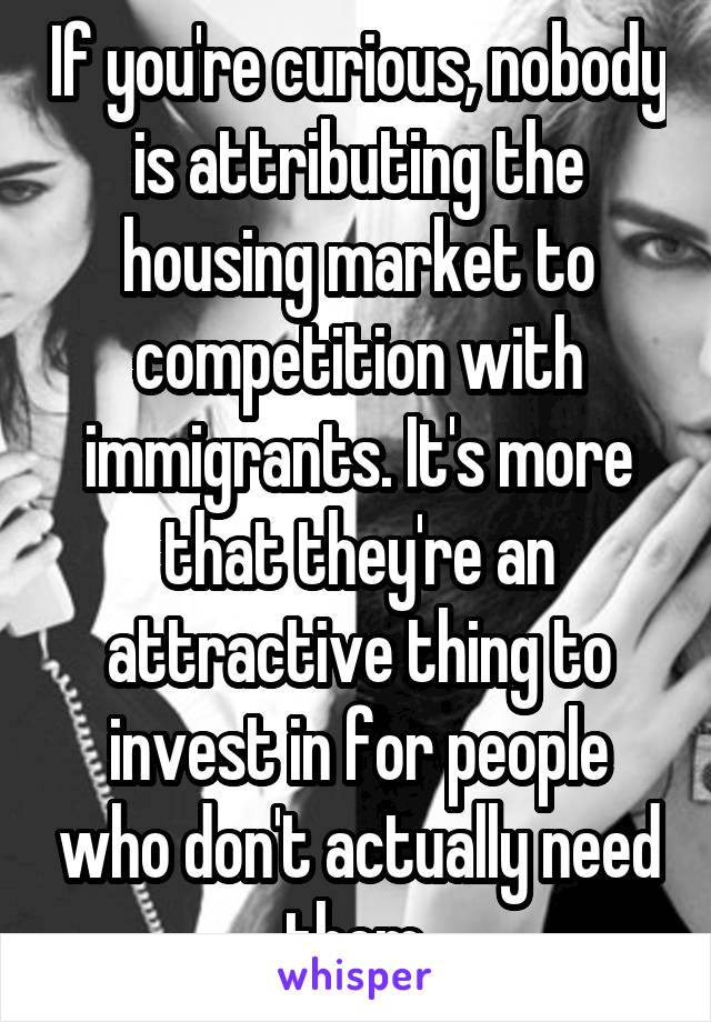 If you're curious, nobody is attributing the housing market to competition with immigrants. It's more that they're an attractive thing to invest in for people who don't actually need them.