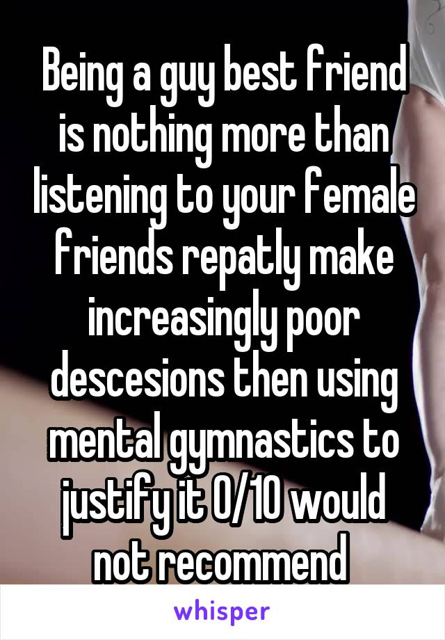 Being a guy best friend is nothing more than listening to your female friends repatly make increasingly poor descesions then using mental gymnastics to justify it 0/10 would not recommend 