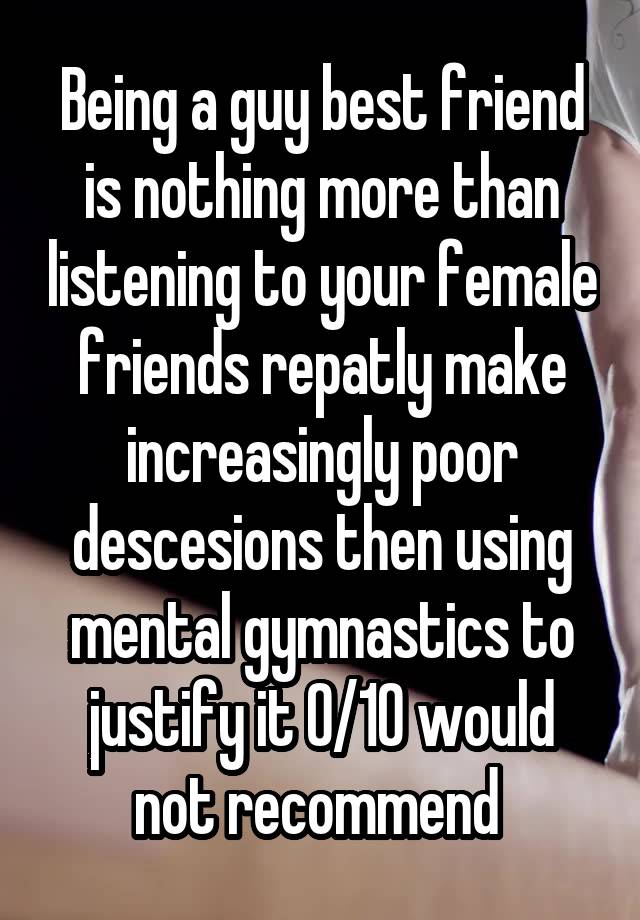 Being a guy best friend is nothing more than listening to your female friends repatly make increasingly poor descesions then using mental gymnastics to justify it 0/10 would not recommend 