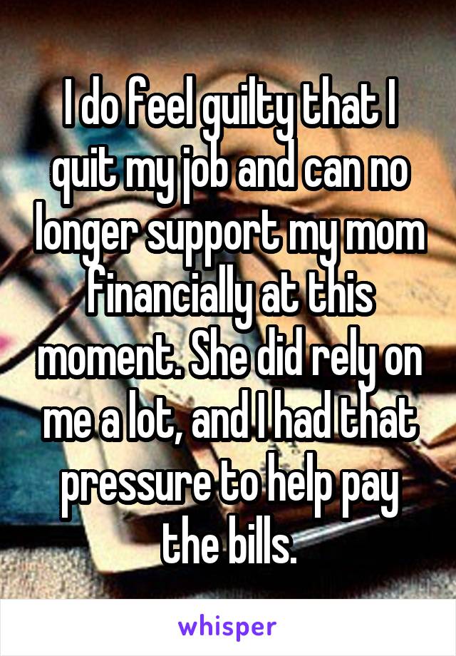 I do feel guilty that I quit my job and can no longer support my mom financially at this moment. She did rely on me a lot, and I had that pressure to help pay the bills.