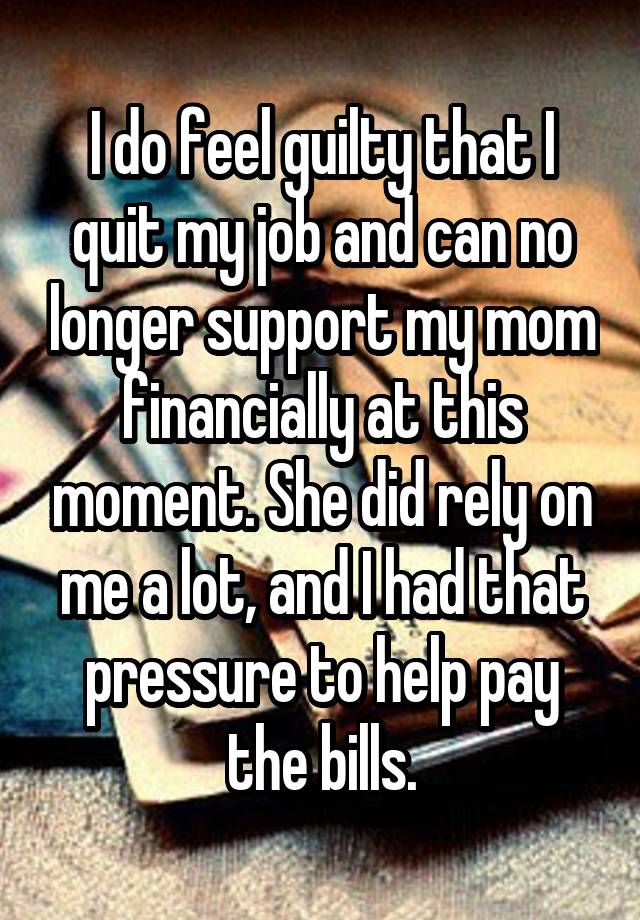 I do feel guilty that I quit my job and can no longer support my mom financially at this moment. She did rely on me a lot, and I had that pressure to help pay the bills.