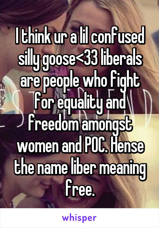 I think ur a lil confused silly goose<33 liberals are people who fight for equality and freedom amongst women and POC. Hense the name liber meaning free.